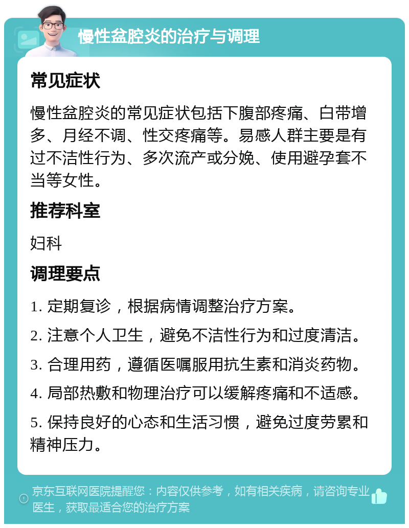 慢性盆腔炎的治疗与调理 常见症状 慢性盆腔炎的常见症状包括下腹部疼痛、白带增多、月经不调、性交疼痛等。易感人群主要是有过不洁性行为、多次流产或分娩、使用避孕套不当等女性。 推荐科室 妇科 调理要点 1. 定期复诊，根据病情调整治疗方案。 2. 注意个人卫生，避免不洁性行为和过度清洁。 3. 合理用药，遵循医嘱服用抗生素和消炎药物。 4. 局部热敷和物理治疗可以缓解疼痛和不适感。 5. 保持良好的心态和生活习惯，避免过度劳累和精神压力。