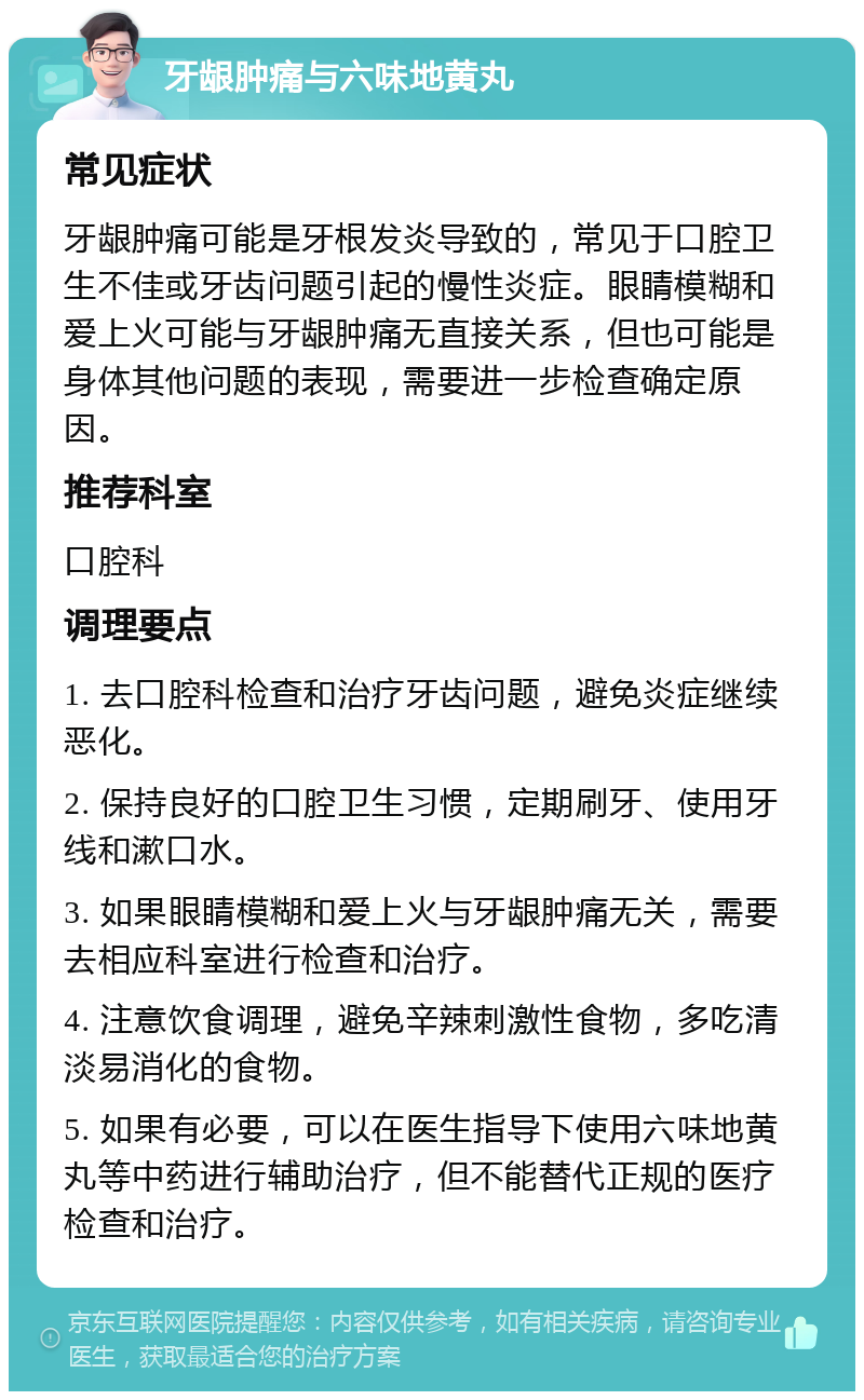 牙龈肿痛与六味地黄丸 常见症状 牙龈肿痛可能是牙根发炎导致的，常见于口腔卫生不佳或牙齿问题引起的慢性炎症。眼睛模糊和爱上火可能与牙龈肿痛无直接关系，但也可能是身体其他问题的表现，需要进一步检查确定原因。 推荐科室 口腔科 调理要点 1. 去口腔科检查和治疗牙齿问题，避免炎症继续恶化。 2. 保持良好的口腔卫生习惯，定期刷牙、使用牙线和漱口水。 3. 如果眼睛模糊和爱上火与牙龈肿痛无关，需要去相应科室进行检查和治疗。 4. 注意饮食调理，避免辛辣刺激性食物，多吃清淡易消化的食物。 5. 如果有必要，可以在医生指导下使用六味地黄丸等中药进行辅助治疗，但不能替代正规的医疗检查和治疗。