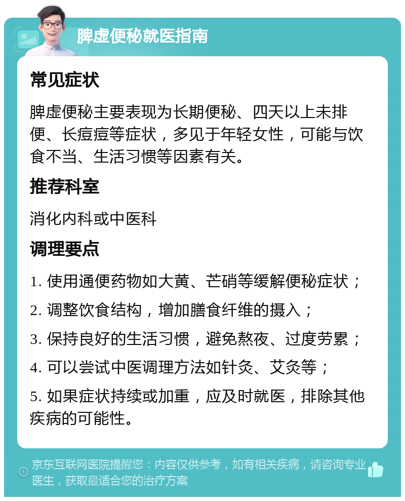 脾虚便秘就医指南 常见症状 脾虚便秘主要表现为长期便秘、四天以上未排便、长痘痘等症状，多见于年轻女性，可能与饮食不当、生活习惯等因素有关。 推荐科室 消化内科或中医科 调理要点 1. 使用通便药物如大黄、芒硝等缓解便秘症状； 2. 调整饮食结构，增加膳食纤维的摄入； 3. 保持良好的生活习惯，避免熬夜、过度劳累； 4. 可以尝试中医调理方法如针灸、艾灸等； 5. 如果症状持续或加重，应及时就医，排除其他疾病的可能性。