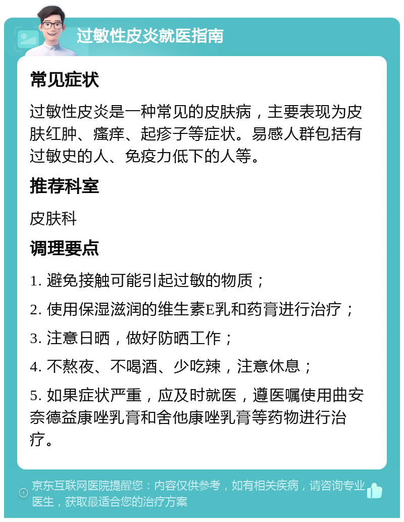 过敏性皮炎就医指南 常见症状 过敏性皮炎是一种常见的皮肤病，主要表现为皮肤红肿、瘙痒、起疹子等症状。易感人群包括有过敏史的人、免疫力低下的人等。 推荐科室 皮肤科 调理要点 1. 避免接触可能引起过敏的物质； 2. 使用保湿滋润的维生素E乳和药膏进行治疗； 3. 注意日晒，做好防晒工作； 4. 不熬夜、不喝酒、少吃辣，注意休息； 5. 如果症状严重，应及时就医，遵医嘱使用曲安奈德益康唑乳膏和舍他康唑乳膏等药物进行治疗。