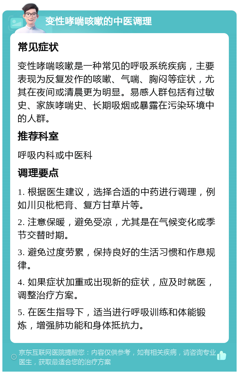 变性哮喘咳嗽的中医调理 常见症状 变性哮喘咳嗽是一种常见的呼吸系统疾病，主要表现为反复发作的咳嗽、气喘、胸闷等症状，尤其在夜间或清晨更为明显。易感人群包括有过敏史、家族哮喘史、长期吸烟或暴露在污染环境中的人群。 推荐科室 呼吸内科或中医科 调理要点 1. 根据医生建议，选择合适的中药进行调理，例如川贝枇杷膏、复方甘草片等。 2. 注意保暖，避免受凉，尤其是在气候变化或季节交替时期。 3. 避免过度劳累，保持良好的生活习惯和作息规律。 4. 如果症状加重或出现新的症状，应及时就医，调整治疗方案。 5. 在医生指导下，适当进行呼吸训练和体能锻炼，增强肺功能和身体抵抗力。