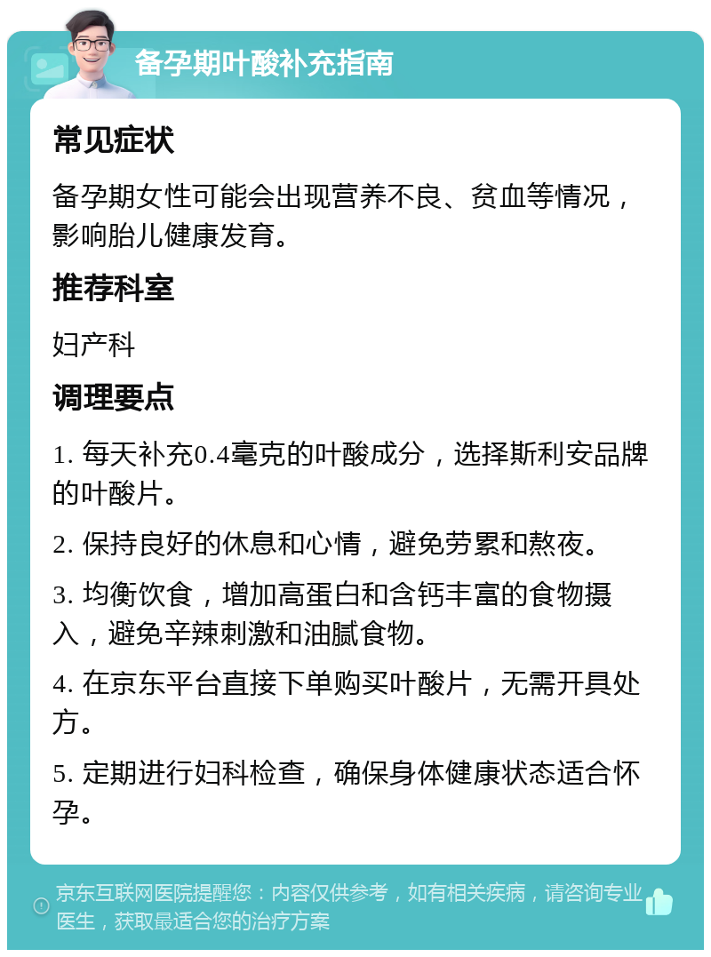 备孕期叶酸补充指南 常见症状 备孕期女性可能会出现营养不良、贫血等情况，影响胎儿健康发育。 推荐科室 妇产科 调理要点 1. 每天补充0.4毫克的叶酸成分，选择斯利安品牌的叶酸片。 2. 保持良好的休息和心情，避免劳累和熬夜。 3. 均衡饮食，增加高蛋白和含钙丰富的食物摄入，避免辛辣刺激和油腻食物。 4. 在京东平台直接下单购买叶酸片，无需开具处方。 5. 定期进行妇科检查，确保身体健康状态适合怀孕。