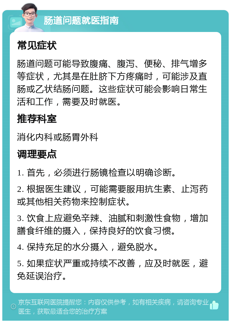 肠道问题就医指南 常见症状 肠道问题可能导致腹痛、腹泻、便秘、排气增多等症状，尤其是在肚脐下方疼痛时，可能涉及直肠或乙状结肠问题。这些症状可能会影响日常生活和工作，需要及时就医。 推荐科室 消化内科或肠胃外科 调理要点 1. 首先，必须进行肠镜检查以明确诊断。 2. 根据医生建议，可能需要服用抗生素、止泻药或其他相关药物来控制症状。 3. 饮食上应避免辛辣、油腻和刺激性食物，增加膳食纤维的摄入，保持良好的饮食习惯。 4. 保持充足的水分摄入，避免脱水。 5. 如果症状严重或持续不改善，应及时就医，避免延误治疗。