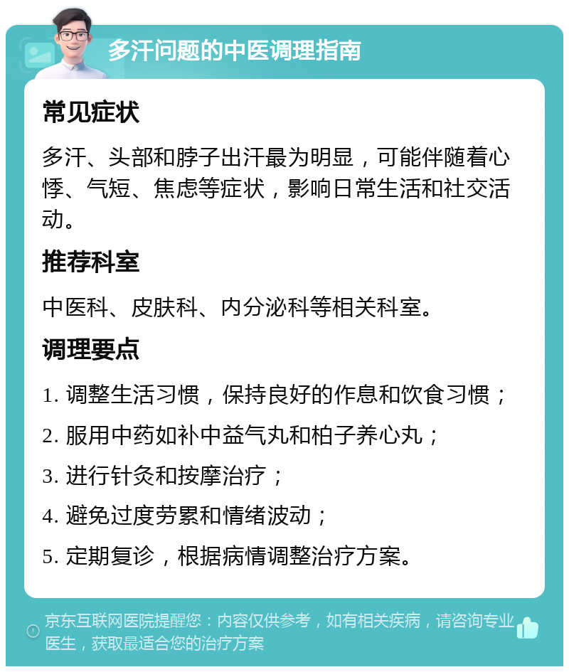 多汗问题的中医调理指南 常见症状 多汗、头部和脖子出汗最为明显，可能伴随着心悸、气短、焦虑等症状，影响日常生活和社交活动。 推荐科室 中医科、皮肤科、内分泌科等相关科室。 调理要点 1. 调整生活习惯，保持良好的作息和饮食习惯； 2. 服用中药如补中益气丸和柏子养心丸； 3. 进行针灸和按摩治疗； 4. 避免过度劳累和情绪波动； 5. 定期复诊，根据病情调整治疗方案。