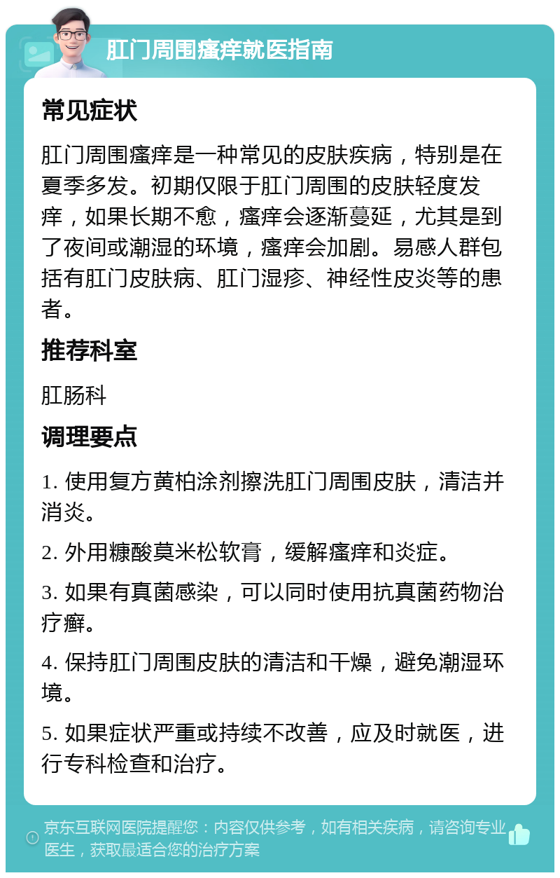 肛门周围瘙痒就医指南 常见症状 肛门周围瘙痒是一种常见的皮肤疾病，特别是在夏季多发。初期仅限于肛门周围的皮肤轻度发痒，如果长期不愈，瘙痒会逐渐蔓延，尤其是到了夜间或潮湿的环境，瘙痒会加剧。易感人群包括有肛门皮肤病、肛门湿疹、神经性皮炎等的患者。 推荐科室 肛肠科 调理要点 1. 使用复方黄柏涂剂擦洗肛门周围皮肤，清洁并消炎。 2. 外用糠酸莫米松软膏，缓解瘙痒和炎症。 3. 如果有真菌感染，可以同时使用抗真菌药物治疗癣。 4. 保持肛门周围皮肤的清洁和干燥，避免潮湿环境。 5. 如果症状严重或持续不改善，应及时就医，进行专科检查和治疗。