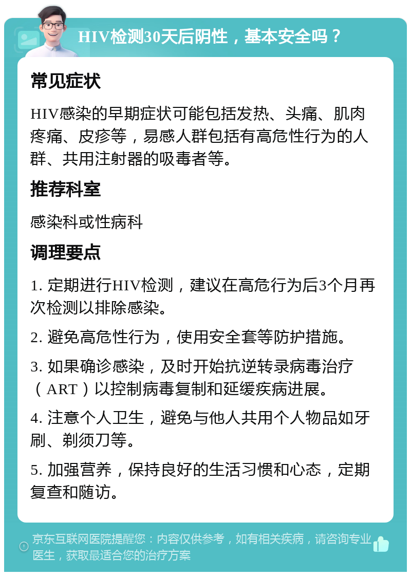 HIV检测30天后阴性，基本安全吗？ 常见症状 HIV感染的早期症状可能包括发热、头痛、肌肉疼痛、皮疹等，易感人群包括有高危性行为的人群、共用注射器的吸毒者等。 推荐科室 感染科或性病科 调理要点 1. 定期进行HIV检测，建议在高危行为后3个月再次检测以排除感染。 2. 避免高危性行为，使用安全套等防护措施。 3. 如果确诊感染，及时开始抗逆转录病毒治疗（ART）以控制病毒复制和延缓疾病进展。 4. 注意个人卫生，避免与他人共用个人物品如牙刷、剃须刀等。 5. 加强营养，保持良好的生活习惯和心态，定期复查和随访。