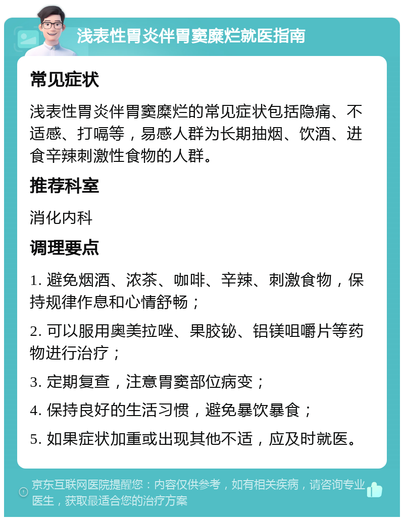 浅表性胃炎伴胃窦糜烂就医指南 常见症状 浅表性胃炎伴胃窦糜烂的常见症状包括隐痛、不适感、打嗝等，易感人群为长期抽烟、饮酒、进食辛辣刺激性食物的人群。 推荐科室 消化内科 调理要点 1. 避免烟酒、浓茶、咖啡、辛辣、刺激食物，保持规律作息和心情舒畅； 2. 可以服用奥美拉唑、果胶铋、铝镁咀嚼片等药物进行治疗； 3. 定期复查，注意胃窦部位病变； 4. 保持良好的生活习惯，避免暴饮暴食； 5. 如果症状加重或出现其他不适，应及时就医。