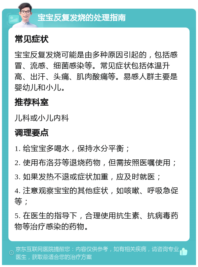 宝宝反复发烧的处理指南 常见症状 宝宝反复发烧可能是由多种原因引起的，包括感冒、流感、细菌感染等。常见症状包括体温升高、出汗、头痛、肌肉酸痛等。易感人群主要是婴幼儿和小儿。 推荐科室 儿科或小儿内科 调理要点 1. 给宝宝多喝水，保持水分平衡； 2. 使用布洛芬等退烧药物，但需按照医嘱使用； 3. 如果发热不退或症状加重，应及时就医； 4. 注意观察宝宝的其他症状，如咳嗽、呼吸急促等； 5. 在医生的指导下，合理使用抗生素、抗病毒药物等治疗感染的药物。