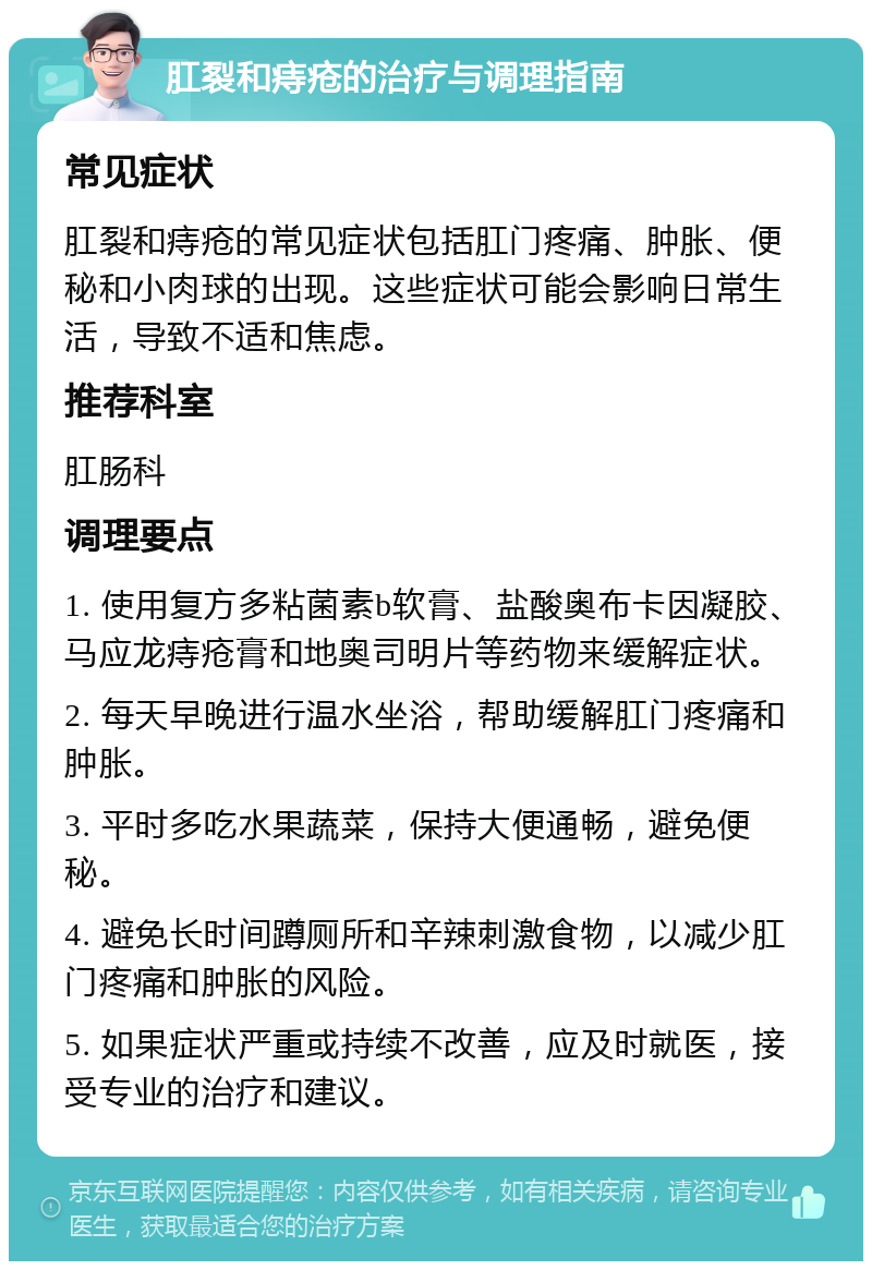 肛裂和痔疮的治疗与调理指南 常见症状 肛裂和痔疮的常见症状包括肛门疼痛、肿胀、便秘和小肉球的出现。这些症状可能会影响日常生活，导致不适和焦虑。 推荐科室 肛肠科 调理要点 1. 使用复方多粘菌素b软膏、盐酸奥布卡因凝胶、马应龙痔疮膏和地奥司明片等药物来缓解症状。 2. 每天早晚进行温水坐浴，帮助缓解肛门疼痛和肿胀。 3. 平时多吃水果蔬菜，保持大便通畅，避免便秘。 4. 避免长时间蹲厕所和辛辣刺激食物，以减少肛门疼痛和肿胀的风险。 5. 如果症状严重或持续不改善，应及时就医，接受专业的治疗和建议。