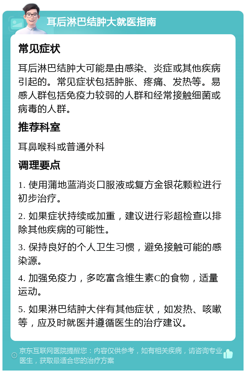 耳后淋巴结肿大就医指南 常见症状 耳后淋巴结肿大可能是由感染、炎症或其他疾病引起的。常见症状包括肿胀、疼痛、发热等。易感人群包括免疫力较弱的人群和经常接触细菌或病毒的人群。 推荐科室 耳鼻喉科或普通外科 调理要点 1. 使用蒲地蓝消炎口服液或复方金银花颗粒进行初步治疗。 2. 如果症状持续或加重，建议进行彩超检查以排除其他疾病的可能性。 3. 保持良好的个人卫生习惯，避免接触可能的感染源。 4. 加强免疫力，多吃富含维生素C的食物，适量运动。 5. 如果淋巴结肿大伴有其他症状，如发热、咳嗽等，应及时就医并遵循医生的治疗建议。