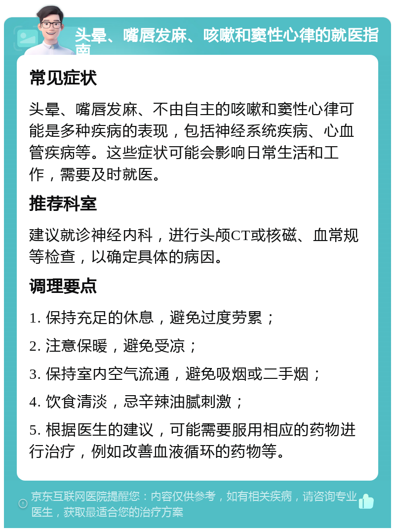 头晕、嘴唇发麻、咳嗽和窦性心律的就医指南 常见症状 头晕、嘴唇发麻、不由自主的咳嗽和窦性心律可能是多种疾病的表现，包括神经系统疾病、心血管疾病等。这些症状可能会影响日常生活和工作，需要及时就医。 推荐科室 建议就诊神经内科，进行头颅CT或核磁、血常规等检查，以确定具体的病因。 调理要点 1. 保持充足的休息，避免过度劳累； 2. 注意保暖，避免受凉； 3. 保持室内空气流通，避免吸烟或二手烟； 4. 饮食清淡，忌辛辣油腻刺激； 5. 根据医生的建议，可能需要服用相应的药物进行治疗，例如改善血液循环的药物等。