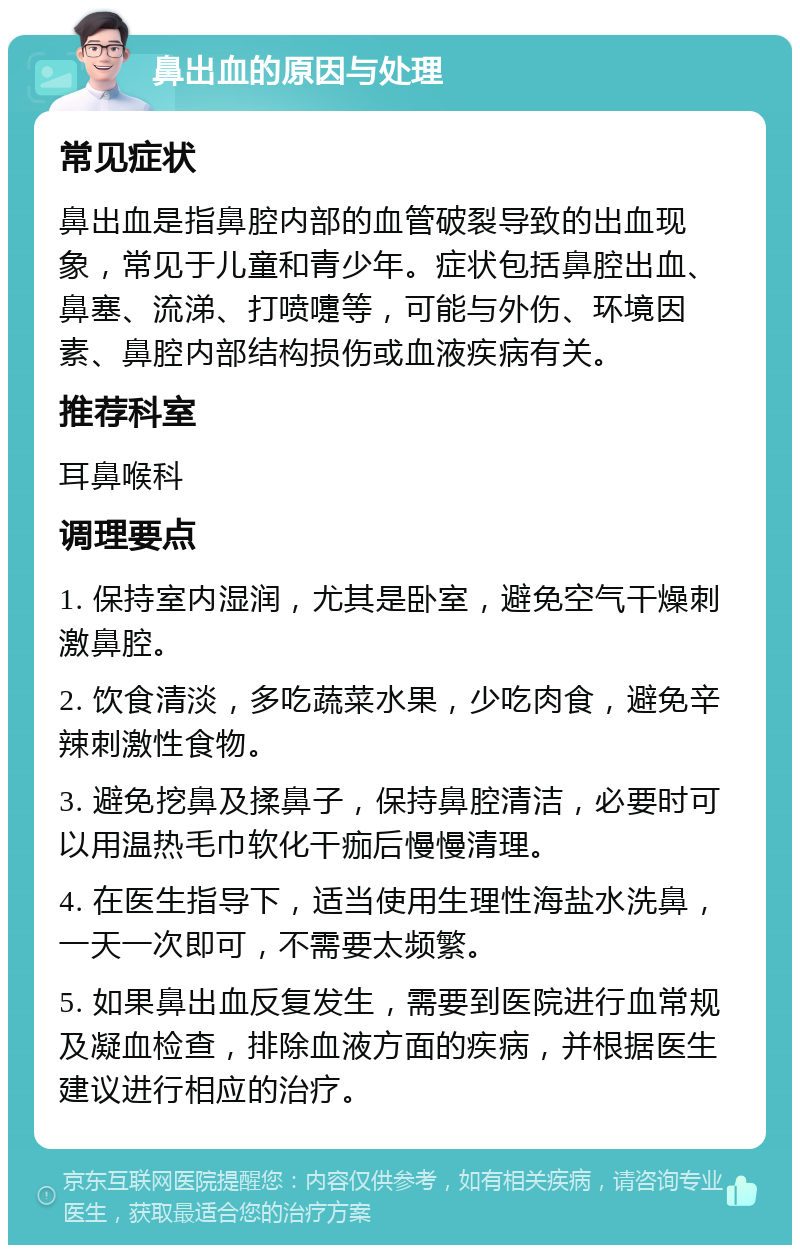 鼻出血的原因与处理 常见症状 鼻出血是指鼻腔内部的血管破裂导致的出血现象，常见于儿童和青少年。症状包括鼻腔出血、鼻塞、流涕、打喷嚏等，可能与外伤、环境因素、鼻腔内部结构损伤或血液疾病有关。 推荐科室 耳鼻喉科 调理要点 1. 保持室内湿润，尤其是卧室，避免空气干燥刺激鼻腔。 2. 饮食清淡，多吃蔬菜水果，少吃肉食，避免辛辣刺激性食物。 3. 避免挖鼻及揉鼻子，保持鼻腔清洁，必要时可以用温热毛巾软化干痂后慢慢清理。 4. 在医生指导下，适当使用生理性海盐水洗鼻，一天一次即可，不需要太频繁。 5. 如果鼻出血反复发生，需要到医院进行血常规及凝血检查，排除血液方面的疾病，并根据医生建议进行相应的治疗。