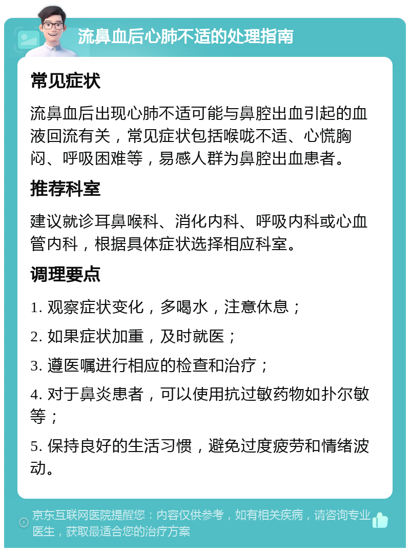 流鼻血后心肺不适的处理指南 常见症状 流鼻血后出现心肺不适可能与鼻腔出血引起的血液回流有关，常见症状包括喉咙不适、心慌胸闷、呼吸困难等，易感人群为鼻腔出血患者。 推荐科室 建议就诊耳鼻喉科、消化内科、呼吸内科或心血管内科，根据具体症状选择相应科室。 调理要点 1. 观察症状变化，多喝水，注意休息； 2. 如果症状加重，及时就医； 3. 遵医嘱进行相应的检查和治疗； 4. 对于鼻炎患者，可以使用抗过敏药物如扑尔敏等； 5. 保持良好的生活习惯，避免过度疲劳和情绪波动。