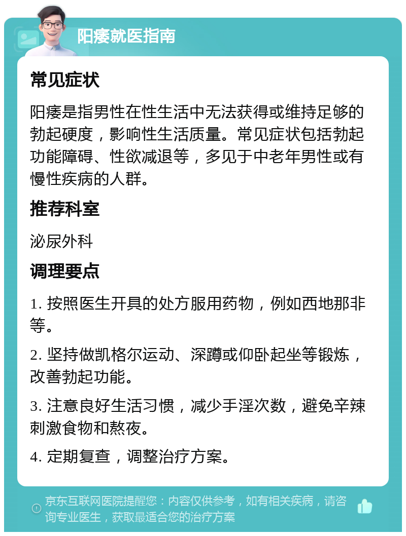 阳痿就医指南 常见症状 阳痿是指男性在性生活中无法获得或维持足够的勃起硬度，影响性生活质量。常见症状包括勃起功能障碍、性欲减退等，多见于中老年男性或有慢性疾病的人群。 推荐科室 泌尿外科 调理要点 1. 按照医生开具的处方服用药物，例如西地那非等。 2. 坚持做凯格尔运动、深蹲或仰卧起坐等锻炼，改善勃起功能。 3. 注意良好生活习惯，减少手淫次数，避免辛辣刺激食物和熬夜。 4. 定期复查，调整治疗方案。