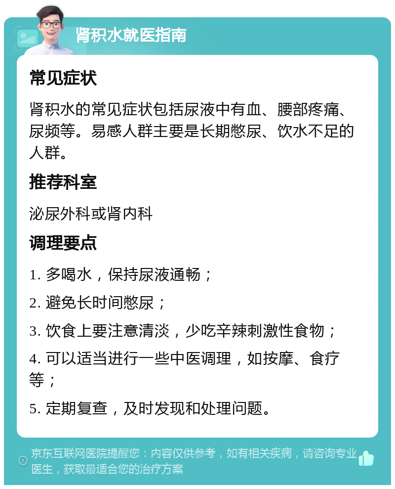 肾积水就医指南 常见症状 肾积水的常见症状包括尿液中有血、腰部疼痛、尿频等。易感人群主要是长期憋尿、饮水不足的人群。 推荐科室 泌尿外科或肾内科 调理要点 1. 多喝水，保持尿液通畅； 2. 避免长时间憋尿； 3. 饮食上要注意清淡，少吃辛辣刺激性食物； 4. 可以适当进行一些中医调理，如按摩、食疗等； 5. 定期复查，及时发现和处理问题。