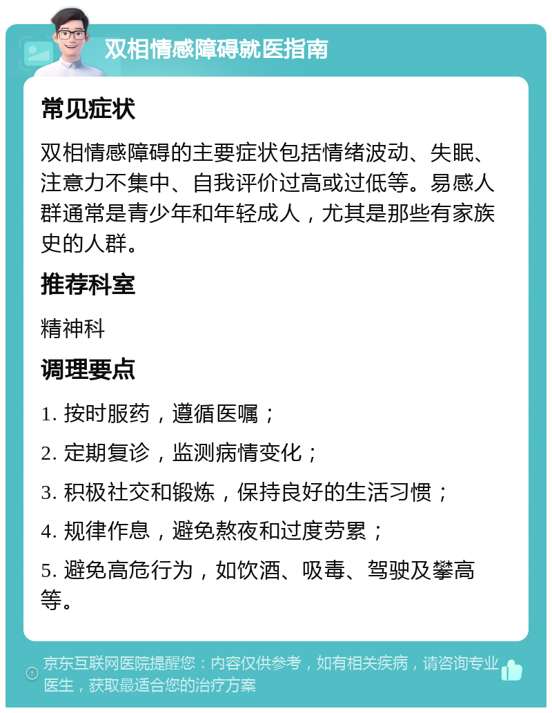 双相情感障碍就医指南 常见症状 双相情感障碍的主要症状包括情绪波动、失眠、注意力不集中、自我评价过高或过低等。易感人群通常是青少年和年轻成人，尤其是那些有家族史的人群。 推荐科室 精神科 调理要点 1. 按时服药，遵循医嘱； 2. 定期复诊，监测病情变化； 3. 积极社交和锻炼，保持良好的生活习惯； 4. 规律作息，避免熬夜和过度劳累； 5. 避免高危行为，如饮酒、吸毒、驾驶及攀高等。