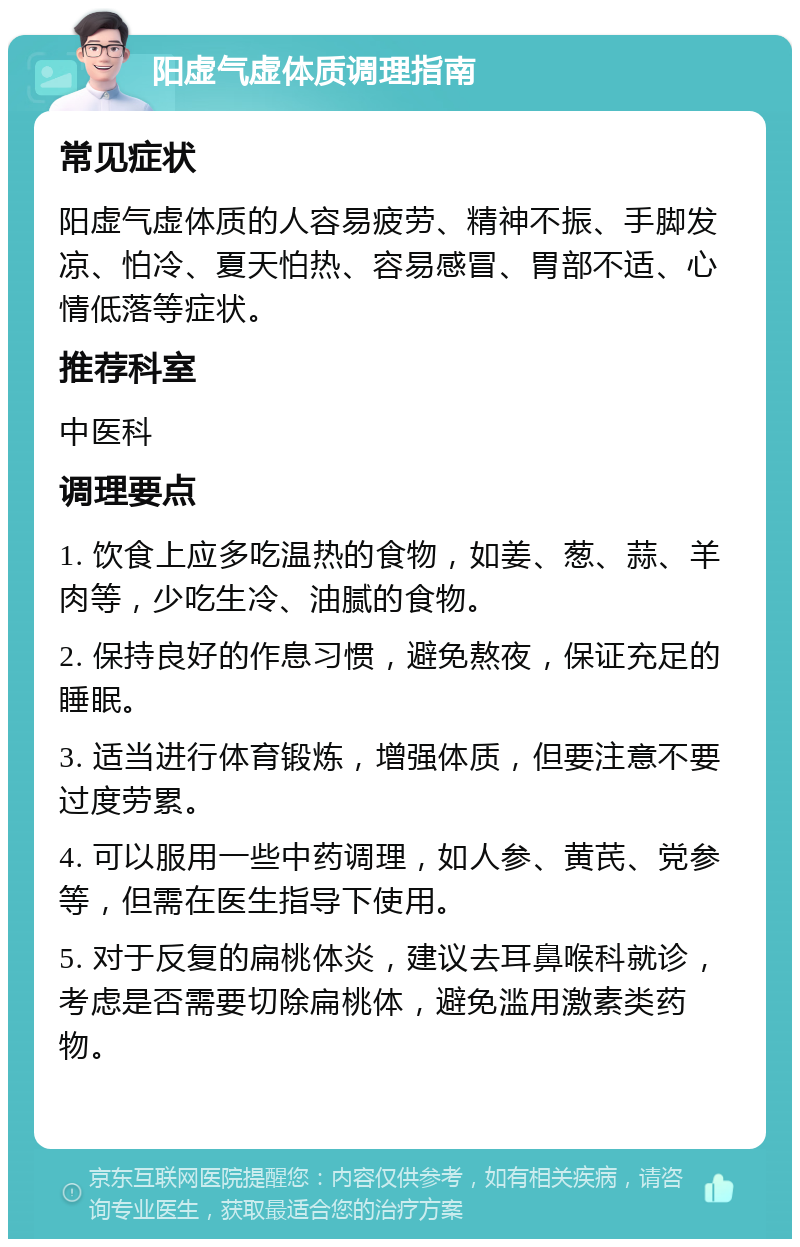 阳虚气虚体质调理指南 常见症状 阳虚气虚体质的人容易疲劳、精神不振、手脚发凉、怕冷、夏天怕热、容易感冒、胃部不适、心情低落等症状。 推荐科室 中医科 调理要点 1. 饮食上应多吃温热的食物，如姜、葱、蒜、羊肉等，少吃生冷、油腻的食物。 2. 保持良好的作息习惯，避免熬夜，保证充足的睡眠。 3. 适当进行体育锻炼，增强体质，但要注意不要过度劳累。 4. 可以服用一些中药调理，如人参、黄芪、党参等，但需在医生指导下使用。 5. 对于反复的扁桃体炎，建议去耳鼻喉科就诊，考虑是否需要切除扁桃体，避免滥用激素类药物。