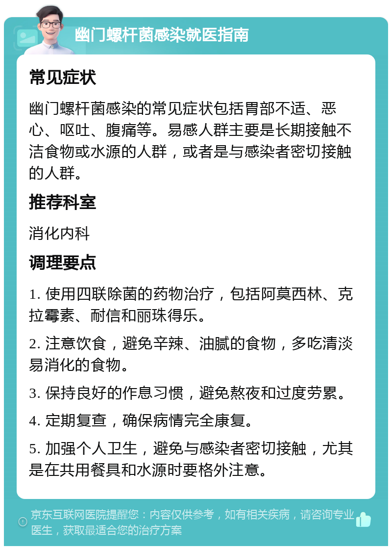 幽门螺杆菌感染就医指南 常见症状 幽门螺杆菌感染的常见症状包括胃部不适、恶心、呕吐、腹痛等。易感人群主要是长期接触不洁食物或水源的人群，或者是与感染者密切接触的人群。 推荐科室 消化内科 调理要点 1. 使用四联除菌的药物治疗，包括阿莫西林、克拉霉素、耐信和丽珠得乐。 2. 注意饮食，避免辛辣、油腻的食物，多吃清淡易消化的食物。 3. 保持良好的作息习惯，避免熬夜和过度劳累。 4. 定期复查，确保病情完全康复。 5. 加强个人卫生，避免与感染者密切接触，尤其是在共用餐具和水源时要格外注意。