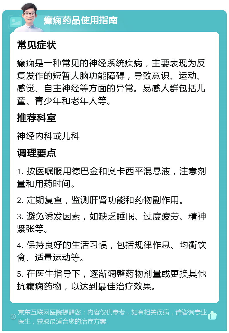 癫痫药品使用指南 常见症状 癫痫是一种常见的神经系统疾病，主要表现为反复发作的短暂大脑功能障碍，导致意识、运动、感觉、自主神经等方面的异常。易感人群包括儿童、青少年和老年人等。 推荐科室 神经内科或儿科 调理要点 1. 按医嘱服用德巴金和奥卡西平混悬液，注意剂量和用药时间。 2. 定期复查，监测肝肾功能和药物副作用。 3. 避免诱发因素，如缺乏睡眠、过度疲劳、精神紧张等。 4. 保持良好的生活习惯，包括规律作息、均衡饮食、适量运动等。 5. 在医生指导下，逐渐调整药物剂量或更换其他抗癫痫药物，以达到最佳治疗效果。