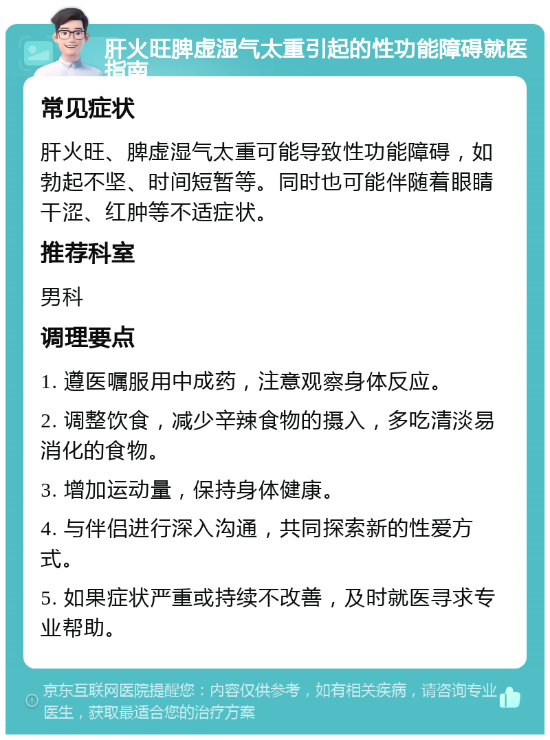 肝火旺脾虚湿气太重引起的性功能障碍就医指南 常见症状 肝火旺、脾虚湿气太重可能导致性功能障碍，如勃起不坚、时间短暂等。同时也可能伴随着眼睛干涩、红肿等不适症状。 推荐科室 男科 调理要点 1. 遵医嘱服用中成药，注意观察身体反应。 2. 调整饮食，减少辛辣食物的摄入，多吃清淡易消化的食物。 3. 增加运动量，保持身体健康。 4. 与伴侣进行深入沟通，共同探索新的性爱方式。 5. 如果症状严重或持续不改善，及时就医寻求专业帮助。