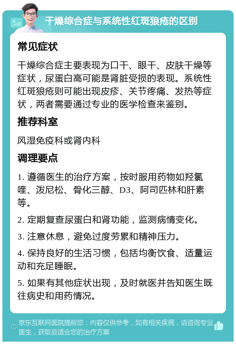 干燥综合症与系统性红斑狼疮的区别 常见症状 干燥综合症主要表现为口干、眼干、皮肤干燥等症状，尿蛋白高可能是肾脏受损的表现。系统性红斑狼疮则可能出现皮疹、关节疼痛、发热等症状，两者需要通过专业的医学检查来鉴别。 推荐科室 风湿免疫科或肾内科 调理要点 1. 遵循医生的治疗方案，按时服用药物如羟氯喹、泼尼松、骨化三醇、D3、阿司匹林和肝素等。 2. 定期复查尿蛋白和肾功能，监测病情变化。 3. 注意休息，避免过度劳累和精神压力。 4. 保持良好的生活习惯，包括均衡饮食、适量运动和充足睡眠。 5. 如果有其他症状出现，及时就医并告知医生既往病史和用药情况。