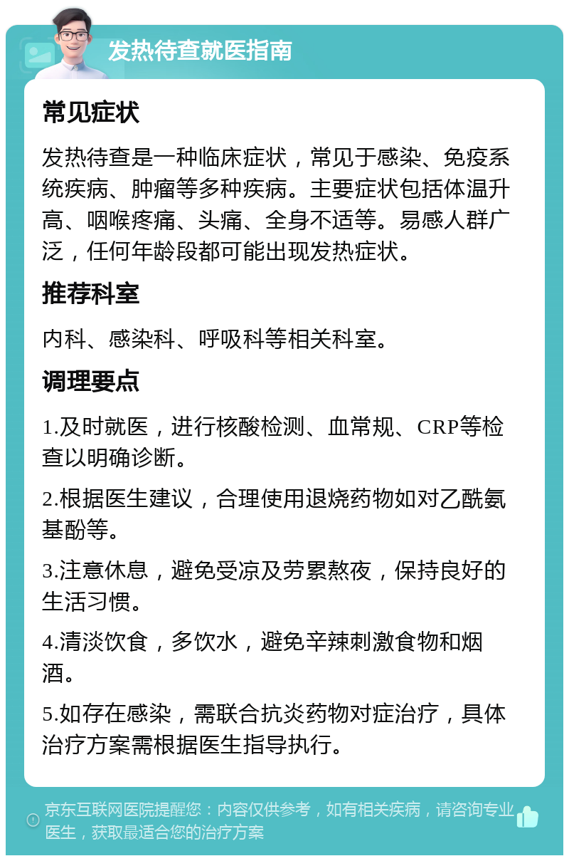 发热待查就医指南 常见症状 发热待查是一种临床症状，常见于感染、免疫系统疾病、肿瘤等多种疾病。主要症状包括体温升高、咽喉疼痛、头痛、全身不适等。易感人群广泛，任何年龄段都可能出现发热症状。 推荐科室 内科、感染科、呼吸科等相关科室。 调理要点 1.及时就医，进行核酸检测、血常规、CRP等检查以明确诊断。 2.根据医生建议，合理使用退烧药物如对乙酰氨基酚等。 3.注意休息，避免受凉及劳累熬夜，保持良好的生活习惯。 4.清淡饮食，多饮水，避免辛辣刺激食物和烟酒。 5.如存在感染，需联合抗炎药物对症治疗，具体治疗方案需根据医生指导执行。