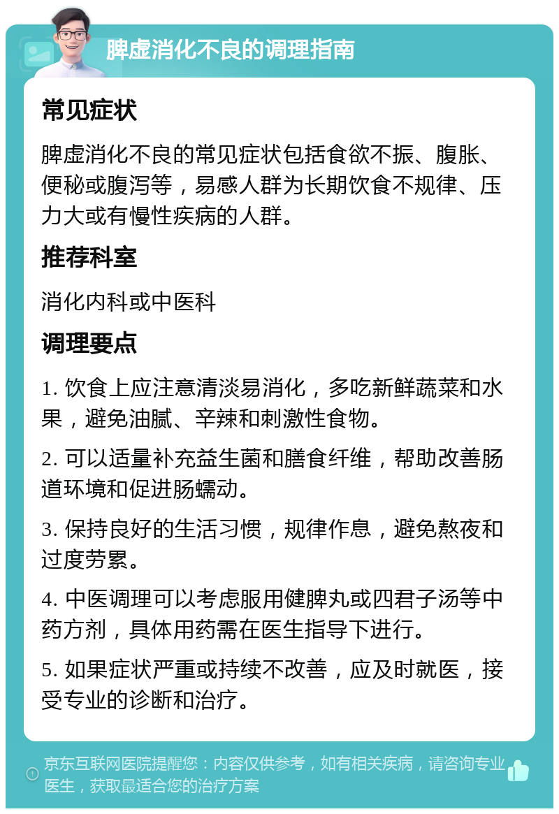 脾虚消化不良的调理指南 常见症状 脾虚消化不良的常见症状包括食欲不振、腹胀、便秘或腹泻等，易感人群为长期饮食不规律、压力大或有慢性疾病的人群。 推荐科室 消化内科或中医科 调理要点 1. 饮食上应注意清淡易消化，多吃新鲜蔬菜和水果，避免油腻、辛辣和刺激性食物。 2. 可以适量补充益生菌和膳食纤维，帮助改善肠道环境和促进肠蠕动。 3. 保持良好的生活习惯，规律作息，避免熬夜和过度劳累。 4. 中医调理可以考虑服用健脾丸或四君子汤等中药方剂，具体用药需在医生指导下进行。 5. 如果症状严重或持续不改善，应及时就医，接受专业的诊断和治疗。