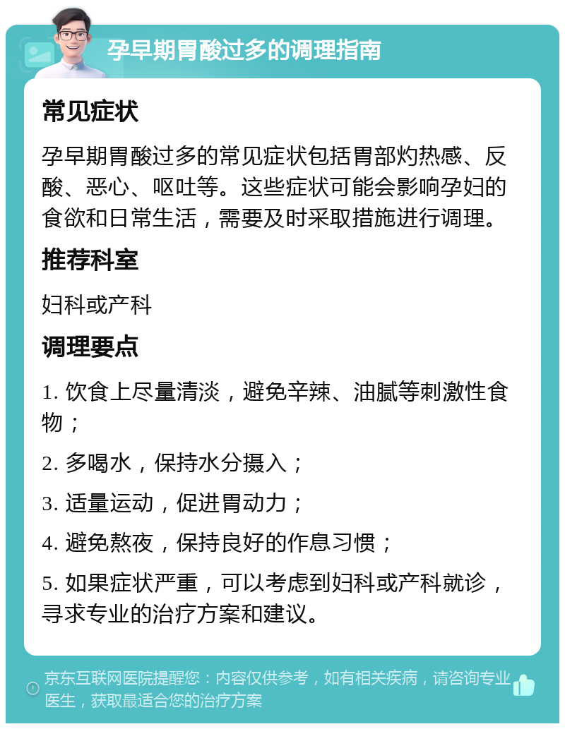 孕早期胃酸过多的调理指南 常见症状 孕早期胃酸过多的常见症状包括胃部灼热感、反酸、恶心、呕吐等。这些症状可能会影响孕妇的食欲和日常生活，需要及时采取措施进行调理。 推荐科室 妇科或产科 调理要点 1. 饮食上尽量清淡，避免辛辣、油腻等刺激性食物； 2. 多喝水，保持水分摄入； 3. 适量运动，促进胃动力； 4. 避免熬夜，保持良好的作息习惯； 5. 如果症状严重，可以考虑到妇科或产科就诊，寻求专业的治疗方案和建议。