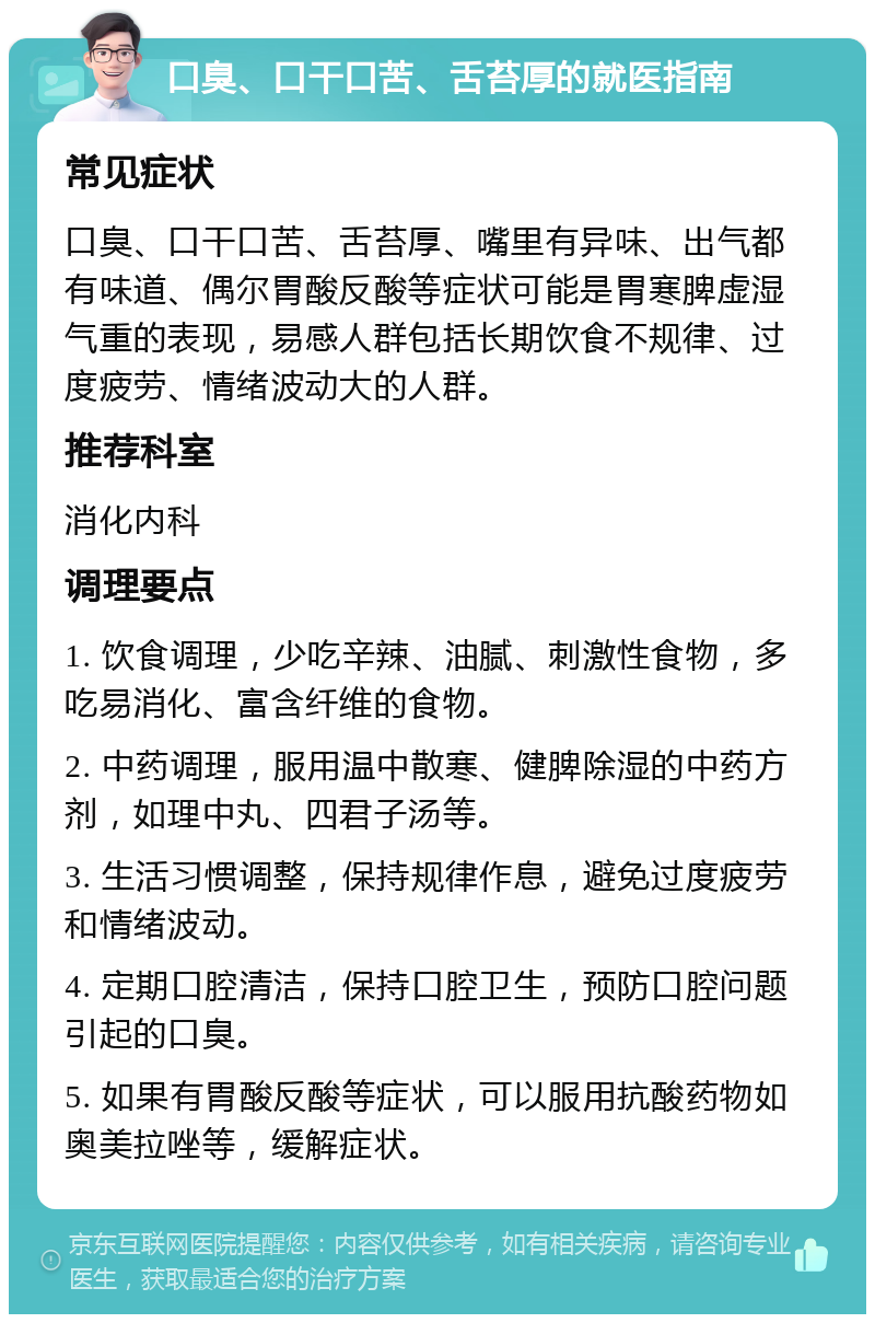 口臭、口干口苦、舌苔厚的就医指南 常见症状 口臭、口干口苦、舌苔厚、嘴里有异味、出气都有味道、偶尔胃酸反酸等症状可能是胃寒脾虚湿气重的表现，易感人群包括长期饮食不规律、过度疲劳、情绪波动大的人群。 推荐科室 消化内科 调理要点 1. 饮食调理，少吃辛辣、油腻、刺激性食物，多吃易消化、富含纤维的食物。 2. 中药调理，服用温中散寒、健脾除湿的中药方剂，如理中丸、四君子汤等。 3. 生活习惯调整，保持规律作息，避免过度疲劳和情绪波动。 4. 定期口腔清洁，保持口腔卫生，预防口腔问题引起的口臭。 5. 如果有胃酸反酸等症状，可以服用抗酸药物如奥美拉唑等，缓解症状。