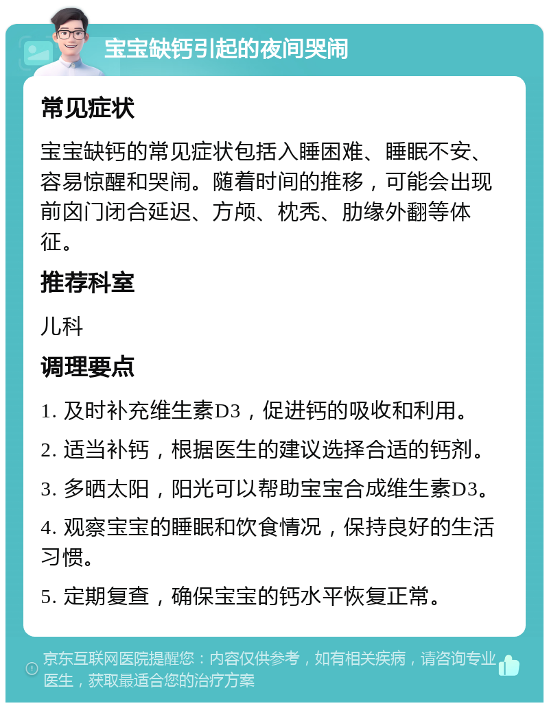 宝宝缺钙引起的夜间哭闹 常见症状 宝宝缺钙的常见症状包括入睡困难、睡眠不安、容易惊醒和哭闹。随着时间的推移，可能会出现前囟门闭合延迟、方颅、枕秃、肋缘外翻等体征。 推荐科室 儿科 调理要点 1. 及时补充维生素D3，促进钙的吸收和利用。 2. 适当补钙，根据医生的建议选择合适的钙剂。 3. 多晒太阳，阳光可以帮助宝宝合成维生素D3。 4. 观察宝宝的睡眠和饮食情况，保持良好的生活习惯。 5. 定期复查，确保宝宝的钙水平恢复正常。