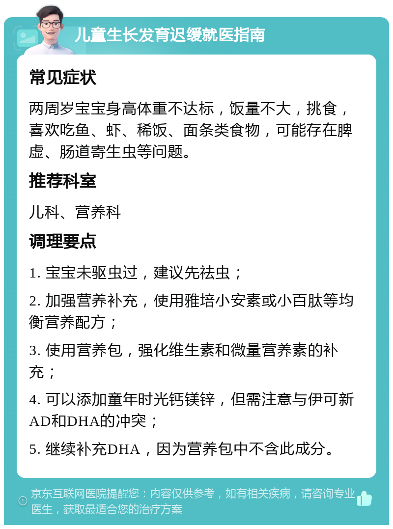 儿童生长发育迟缓就医指南 常见症状 两周岁宝宝身高体重不达标，饭量不大，挑食，喜欢吃鱼、虾、稀饭、面条类食物，可能存在脾虚、肠道寄生虫等问题。 推荐科室 儿科、营养科 调理要点 1. 宝宝未驱虫过，建议先祛虫； 2. 加强营养补充，使用雅培小安素或小百肽等均衡营养配方； 3. 使用营养包，强化维生素和微量营养素的补充； 4. 可以添加童年时光钙镁锌，但需注意与伊可新 AD和DHA的冲突； 5. 继续补充DHA，因为营养包中不含此成分。