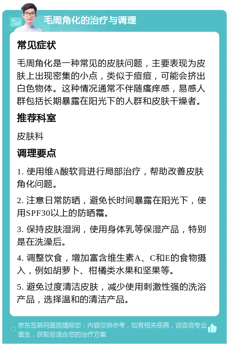 毛周角化的治疗与调理 常见症状 毛周角化是一种常见的皮肤问题，主要表现为皮肤上出现密集的小点，类似于痘痘，可能会挤出白色物体。这种情况通常不伴随瘙痒感，易感人群包括长期暴露在阳光下的人群和皮肤干燥者。 推荐科室 皮肤科 调理要点 1. 使用维A酸软膏进行局部治疗，帮助改善皮肤角化问题。 2. 注意日常防晒，避免长时间暴露在阳光下，使用SPF30以上的防晒霜。 3. 保持皮肤湿润，使用身体乳等保湿产品，特别是在洗澡后。 4. 调整饮食，增加富含维生素A、C和E的食物摄入，例如胡萝卜、柑橘类水果和坚果等。 5. 避免过度清洁皮肤，减少使用刺激性强的洗浴产品，选择温和的清洁产品。