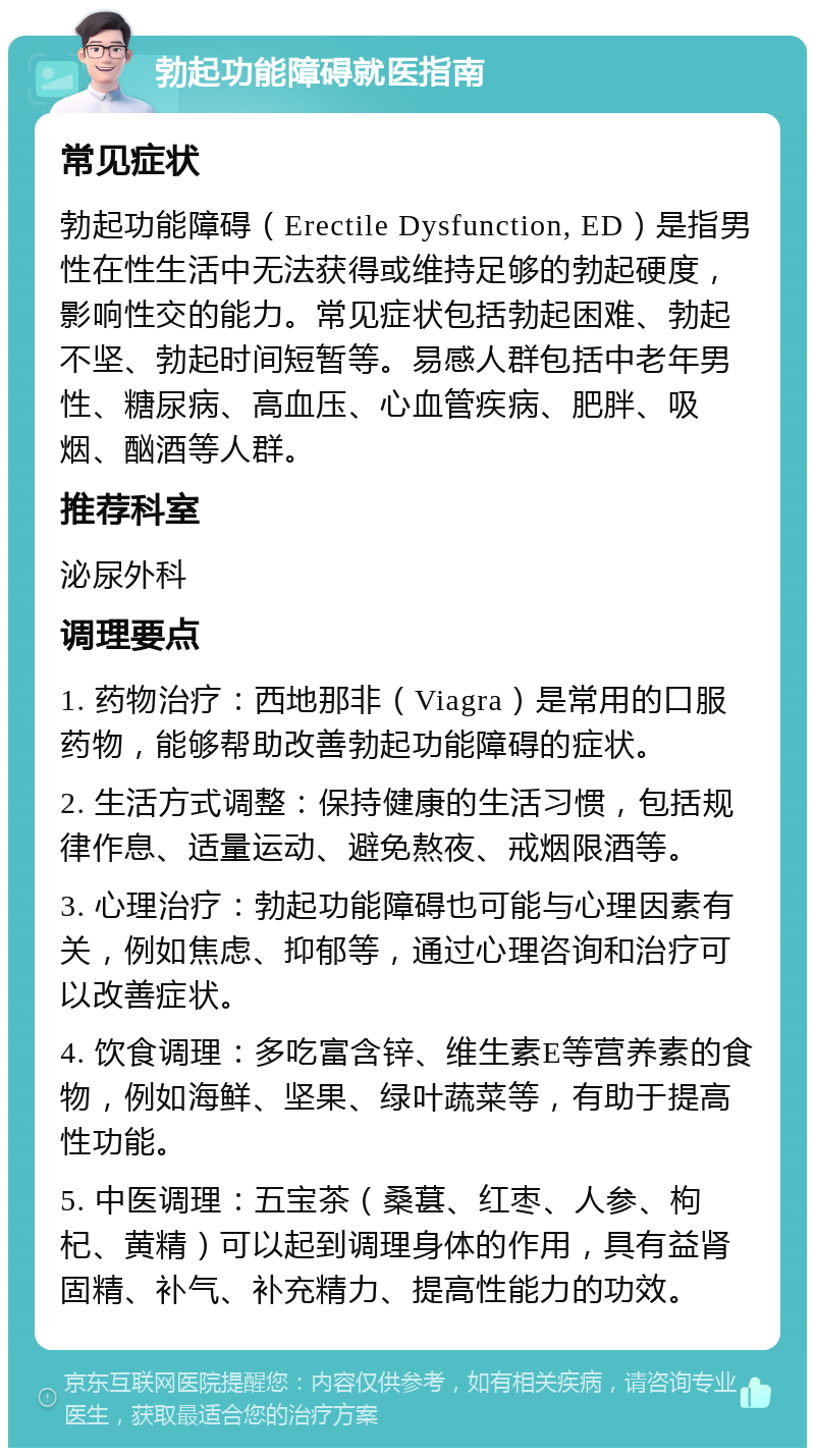 勃起功能障碍就医指南 常见症状 勃起功能障碍（Erectile Dysfunction, ED）是指男性在性生活中无法获得或维持足够的勃起硬度，影响性交的能力。常见症状包括勃起困难、勃起不坚、勃起时间短暂等。易感人群包括中老年男性、糖尿病、高血压、心血管疾病、肥胖、吸烟、酗酒等人群。 推荐科室 泌尿外科 调理要点 1. 药物治疗：西地那非（Viagra）是常用的口服药物，能够帮助改善勃起功能障碍的症状。 2. 生活方式调整：保持健康的生活习惯，包括规律作息、适量运动、避免熬夜、戒烟限酒等。 3. 心理治疗：勃起功能障碍也可能与心理因素有关，例如焦虑、抑郁等，通过心理咨询和治疗可以改善症状。 4. 饮食调理：多吃富含锌、维生素E等营养素的食物，例如海鲜、坚果、绿叶蔬菜等，有助于提高性功能。 5. 中医调理：五宝茶（桑葚、红枣、人参、枸杞、黄精）可以起到调理身体的作用，具有益肾固精、补气、补充精力、提高性能力的功效。