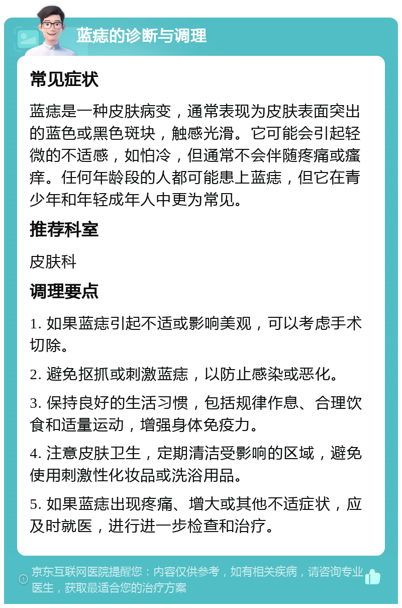 蓝痣的诊断与调理 常见症状 蓝痣是一种皮肤病变，通常表现为皮肤表面突出的蓝色或黑色斑块，触感光滑。它可能会引起轻微的不适感，如怕冷，但通常不会伴随疼痛或瘙痒。任何年龄段的人都可能患上蓝痣，但它在青少年和年轻成年人中更为常见。 推荐科室 皮肤科 调理要点 1. 如果蓝痣引起不适或影响美观，可以考虑手术切除。 2. 避免抠抓或刺激蓝痣，以防止感染或恶化。 3. 保持良好的生活习惯，包括规律作息、合理饮食和适量运动，增强身体免疫力。 4. 注意皮肤卫生，定期清洁受影响的区域，避免使用刺激性化妆品或洗浴用品。 5. 如果蓝痣出现疼痛、增大或其他不适症状，应及时就医，进行进一步检查和治疗。