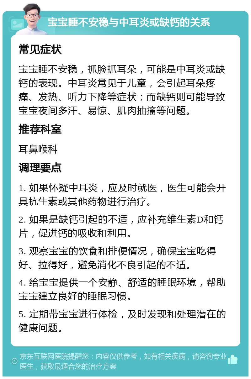 宝宝睡不安稳与中耳炎或缺钙的关系 常见症状 宝宝睡不安稳，抓脸抓耳朵，可能是中耳炎或缺钙的表现。中耳炎常见于儿童，会引起耳朵疼痛、发热、听力下降等症状；而缺钙则可能导致宝宝夜间多汗、易惊、肌肉抽搐等问题。 推荐科室 耳鼻喉科 调理要点 1. 如果怀疑中耳炎，应及时就医，医生可能会开具抗生素或其他药物进行治疗。 2. 如果是缺钙引起的不适，应补充维生素D和钙片，促进钙的吸收和利用。 3. 观察宝宝的饮食和排便情况，确保宝宝吃得好、拉得好，避免消化不良引起的不适。 4. 给宝宝提供一个安静、舒适的睡眠环境，帮助宝宝建立良好的睡眠习惯。 5. 定期带宝宝进行体检，及时发现和处理潜在的健康问题。