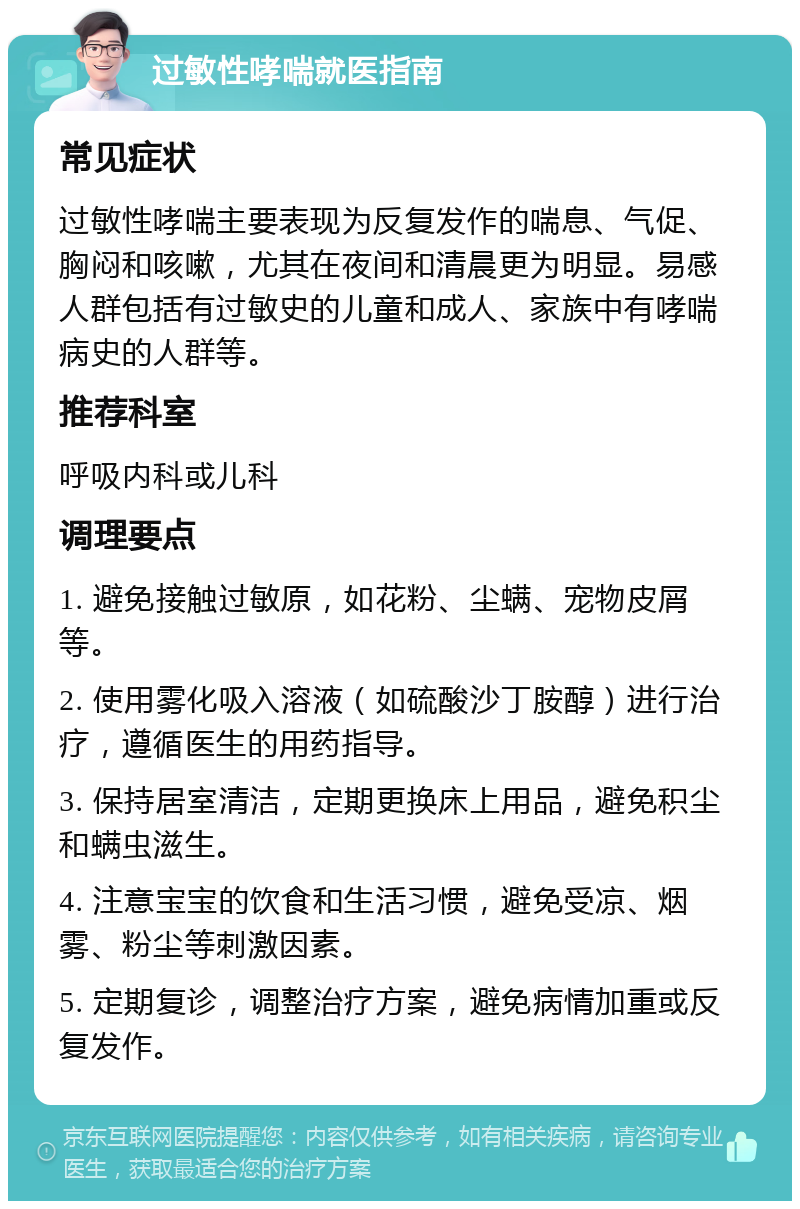 过敏性哮喘就医指南 常见症状 过敏性哮喘主要表现为反复发作的喘息、气促、胸闷和咳嗽，尤其在夜间和清晨更为明显。易感人群包括有过敏史的儿童和成人、家族中有哮喘病史的人群等。 推荐科室 呼吸内科或儿科 调理要点 1. 避免接触过敏原，如花粉、尘螨、宠物皮屑等。 2. 使用雾化吸入溶液（如硫酸沙丁胺醇）进行治疗，遵循医生的用药指导。 3. 保持居室清洁，定期更换床上用品，避免积尘和螨虫滋生。 4. 注意宝宝的饮食和生活习惯，避免受凉、烟雾、粉尘等刺激因素。 5. 定期复诊，调整治疗方案，避免病情加重或反复发作。