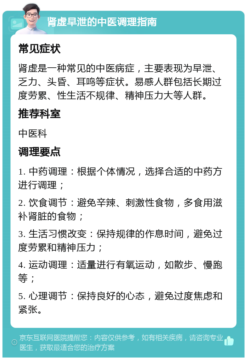 肾虚早泄的中医调理指南 常见症状 肾虚是一种常见的中医病症，主要表现为早泄、乏力、头昏、耳鸣等症状。易感人群包括长期过度劳累、性生活不规律、精神压力大等人群。 推荐科室 中医科 调理要点 1. 中药调理：根据个体情况，选择合适的中药方进行调理； 2. 饮食调节：避免辛辣、刺激性食物，多食用滋补肾脏的食物； 3. 生活习惯改变：保持规律的作息时间，避免过度劳累和精神压力； 4. 运动调理：适量进行有氧运动，如散步、慢跑等； 5. 心理调节：保持良好的心态，避免过度焦虑和紧张。