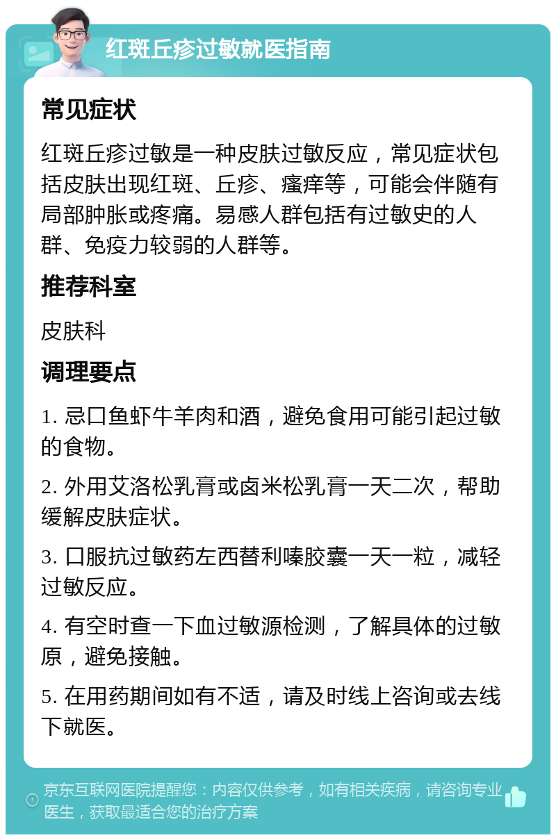 红斑丘疹过敏就医指南 常见症状 红斑丘疹过敏是一种皮肤过敏反应，常见症状包括皮肤出现红斑、丘疹、瘙痒等，可能会伴随有局部肿胀或疼痛。易感人群包括有过敏史的人群、免疫力较弱的人群等。 推荐科室 皮肤科 调理要点 1. 忌口鱼虾牛羊肉和酒，避免食用可能引起过敏的食物。 2. 外用艾洛松乳膏或卤米松乳膏一天二次，帮助缓解皮肤症状。 3. 口服抗过敏药左西替利嗪胶囊一天一粒，减轻过敏反应。 4. 有空时查一下血过敏源检测，了解具体的过敏原，避免接触。 5. 在用药期间如有不适，请及时线上咨询或去线下就医。