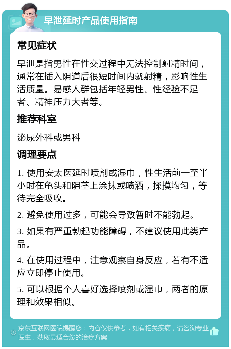 早泄延时产品使用指南 常见症状 早泄是指男性在性交过程中无法控制射精时间，通常在插入阴道后很短时间内就射精，影响性生活质量。易感人群包括年轻男性、性经验不足者、精神压力大者等。 推荐科室 泌尿外科或男科 调理要点 1. 使用安太医延时喷剂或湿巾，性生活前一至半小时在龟头和阴茎上涂抹或喷洒，揉摸均匀，等待完全吸收。 2. 避免使用过多，可能会导致暂时不能勃起。 3. 如果有严重勃起功能障碍，不建议使用此类产品。 4. 在使用过程中，注意观察自身反应，若有不适应立即停止使用。 5. 可以根据个人喜好选择喷剂或湿巾，两者的原理和效果相似。