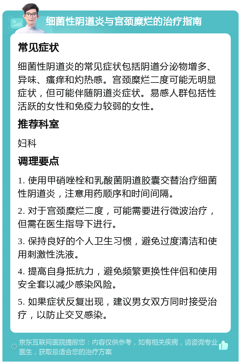 细菌性阴道炎与宫颈糜烂的治疗指南 常见症状 细菌性阴道炎的常见症状包括阴道分泌物增多、异味、瘙痒和灼热感。宫颈糜烂二度可能无明显症状，但可能伴随阴道炎症状。易感人群包括性活跃的女性和免疫力较弱的女性。 推荐科室 妇科 调理要点 1. 使用甲硝唑栓和乳酸菌阴道胶囊交替治疗细菌性阴道炎，注意用药顺序和时间间隔。 2. 对于宫颈糜烂二度，可能需要进行微波治疗，但需在医生指导下进行。 3. 保持良好的个人卫生习惯，避免过度清洁和使用刺激性洗液。 4. 提高自身抵抗力，避免频繁更换性伴侣和使用安全套以减少感染风险。 5. 如果症状反复出现，建议男女双方同时接受治疗，以防止交叉感染。