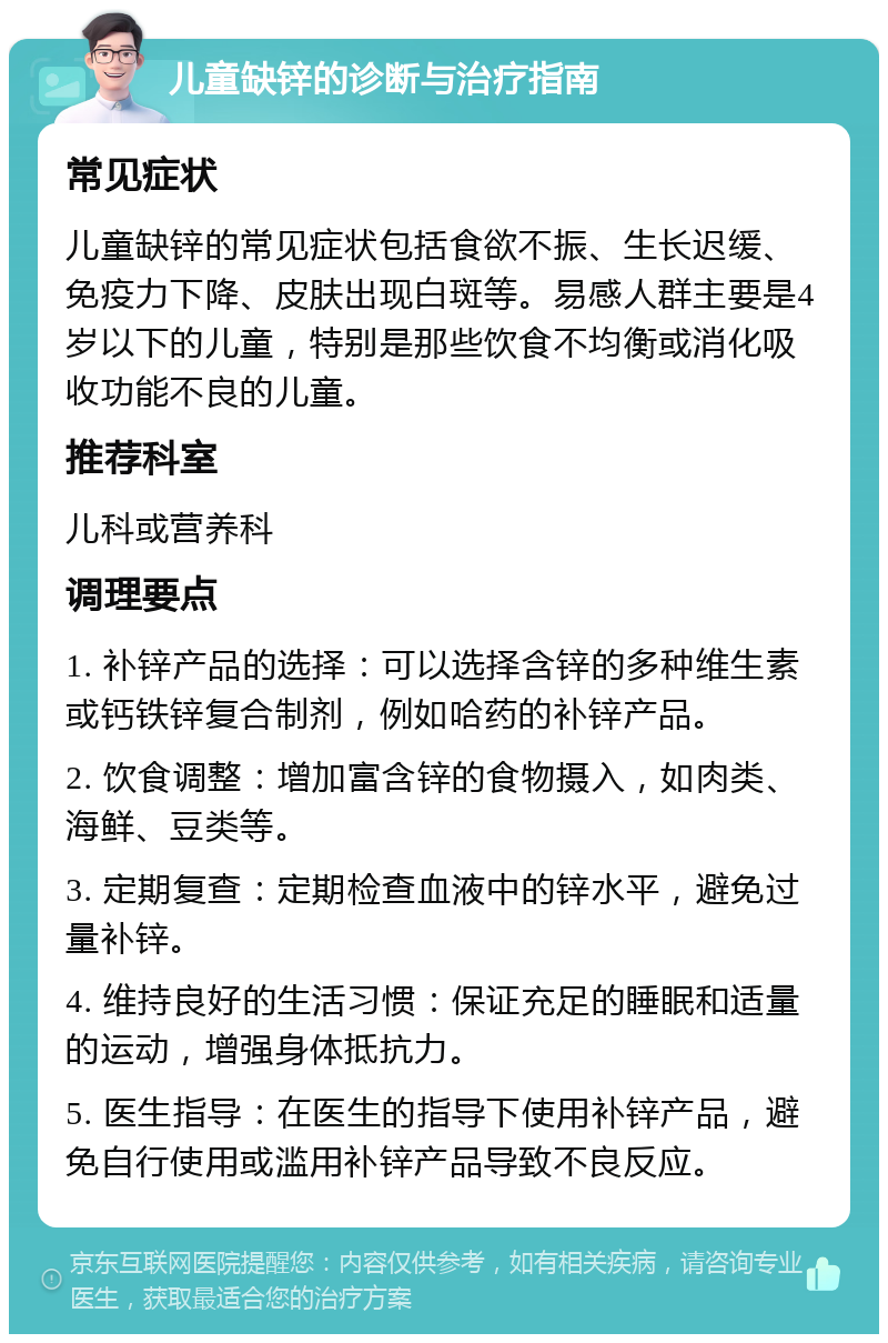 儿童缺锌的诊断与治疗指南 常见症状 儿童缺锌的常见症状包括食欲不振、生长迟缓、免疫力下降、皮肤出现白斑等。易感人群主要是4岁以下的儿童，特别是那些饮食不均衡或消化吸收功能不良的儿童。 推荐科室 儿科或营养科 调理要点 1. 补锌产品的选择：可以选择含锌的多种维生素或钙铁锌复合制剂，例如哈药的补锌产品。 2. 饮食调整：增加富含锌的食物摄入，如肉类、海鲜、豆类等。 3. 定期复查：定期检查血液中的锌水平，避免过量补锌。 4. 维持良好的生活习惯：保证充足的睡眠和适量的运动，增强身体抵抗力。 5. 医生指导：在医生的指导下使用补锌产品，避免自行使用或滥用补锌产品导致不良反应。