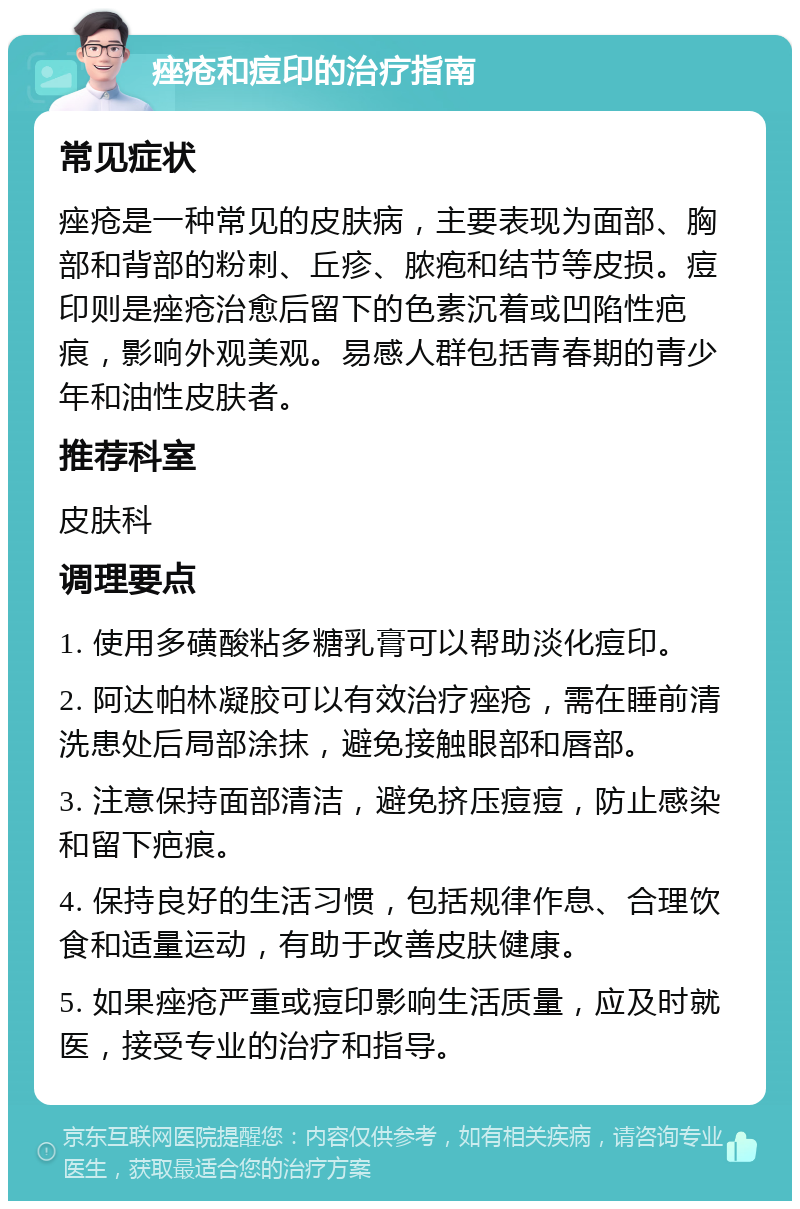 痤疮和痘印的治疗指南 常见症状 痤疮是一种常见的皮肤病，主要表现为面部、胸部和背部的粉刺、丘疹、脓疱和结节等皮损。痘印则是痤疮治愈后留下的色素沉着或凹陷性疤痕，影响外观美观。易感人群包括青春期的青少年和油性皮肤者。 推荐科室 皮肤科 调理要点 1. 使用多磺酸粘多糖乳膏可以帮助淡化痘印。 2. 阿达帕林凝胶可以有效治疗痤疮，需在睡前清洗患处后局部涂抹，避免接触眼部和唇部。 3. 注意保持面部清洁，避免挤压痘痘，防止感染和留下疤痕。 4. 保持良好的生活习惯，包括规律作息、合理饮食和适量运动，有助于改善皮肤健康。 5. 如果痤疮严重或痘印影响生活质量，应及时就医，接受专业的治疗和指导。