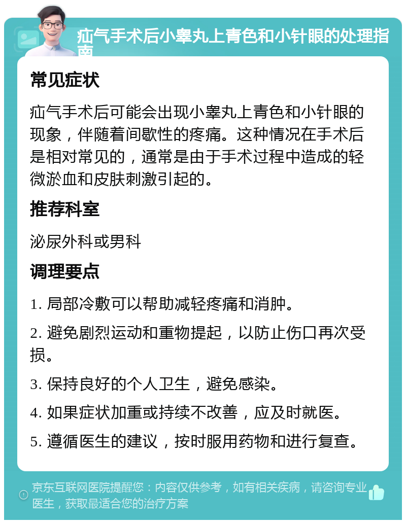 疝气手术后小睾丸上青色和小针眼的处理指南 常见症状 疝气手术后可能会出现小睾丸上青色和小针眼的现象，伴随着间歇性的疼痛。这种情况在手术后是相对常见的，通常是由于手术过程中造成的轻微淤血和皮肤刺激引起的。 推荐科室 泌尿外科或男科 调理要点 1. 局部冷敷可以帮助减轻疼痛和消肿。 2. 避免剧烈运动和重物提起，以防止伤口再次受损。 3. 保持良好的个人卫生，避免感染。 4. 如果症状加重或持续不改善，应及时就医。 5. 遵循医生的建议，按时服用药物和进行复查。