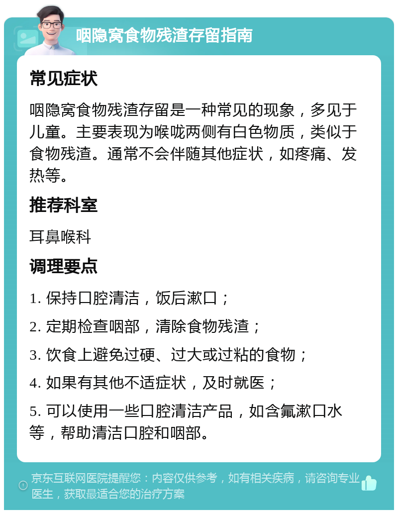 咽隐窝食物残渣存留指南 常见症状 咽隐窝食物残渣存留是一种常见的现象，多见于儿童。主要表现为喉咙两侧有白色物质，类似于食物残渣。通常不会伴随其他症状，如疼痛、发热等。 推荐科室 耳鼻喉科 调理要点 1. 保持口腔清洁，饭后漱口； 2. 定期检查咽部，清除食物残渣； 3. 饮食上避免过硬、过大或过粘的食物； 4. 如果有其他不适症状，及时就医； 5. 可以使用一些口腔清洁产品，如含氟漱口水等，帮助清洁口腔和咽部。