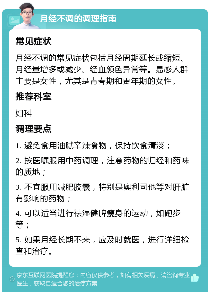 月经不调的调理指南 常见症状 月经不调的常见症状包括月经周期延长或缩短、月经量增多或减少、经血颜色异常等。易感人群主要是女性，尤其是青春期和更年期的女性。 推荐科室 妇科 调理要点 1. 避免食用油腻辛辣食物，保持饮食清淡； 2. 按医嘱服用中药调理，注意药物的归经和药味的质地； 3. 不宜服用减肥胶囊，特别是奥利司他等对肝脏有影响的药物； 4. 可以适当进行祛湿健脾瘦身的运动，如跑步等； 5. 如果月经长期不来，应及时就医，进行详细检查和治疗。