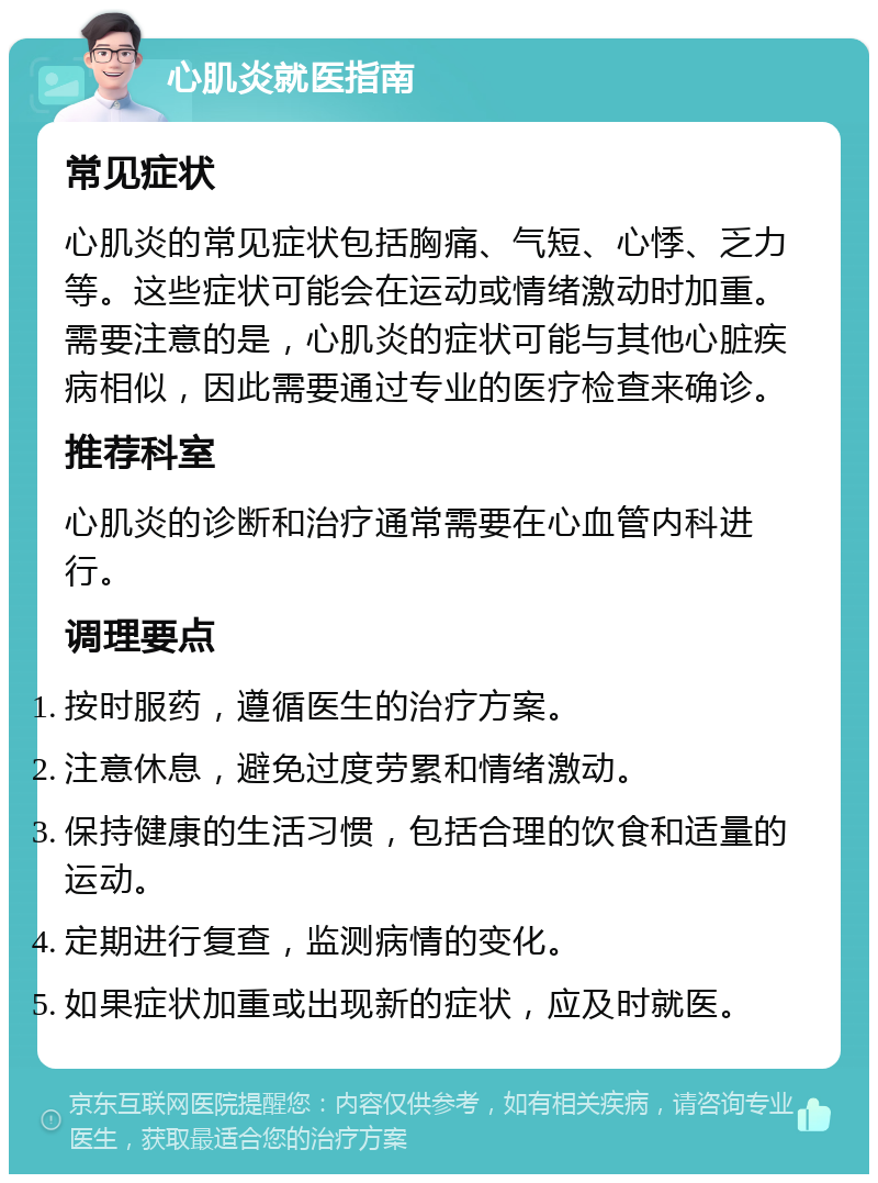 心肌炎就医指南 常见症状 心肌炎的常见症状包括胸痛、气短、心悸、乏力等。这些症状可能会在运动或情绪激动时加重。需要注意的是，心肌炎的症状可能与其他心脏疾病相似，因此需要通过专业的医疗检查来确诊。 推荐科室 心肌炎的诊断和治疗通常需要在心血管内科进行。 调理要点 按时服药，遵循医生的治疗方案。 注意休息，避免过度劳累和情绪激动。 保持健康的生活习惯，包括合理的饮食和适量的运动。 定期进行复查，监测病情的变化。 如果症状加重或出现新的症状，应及时就医。