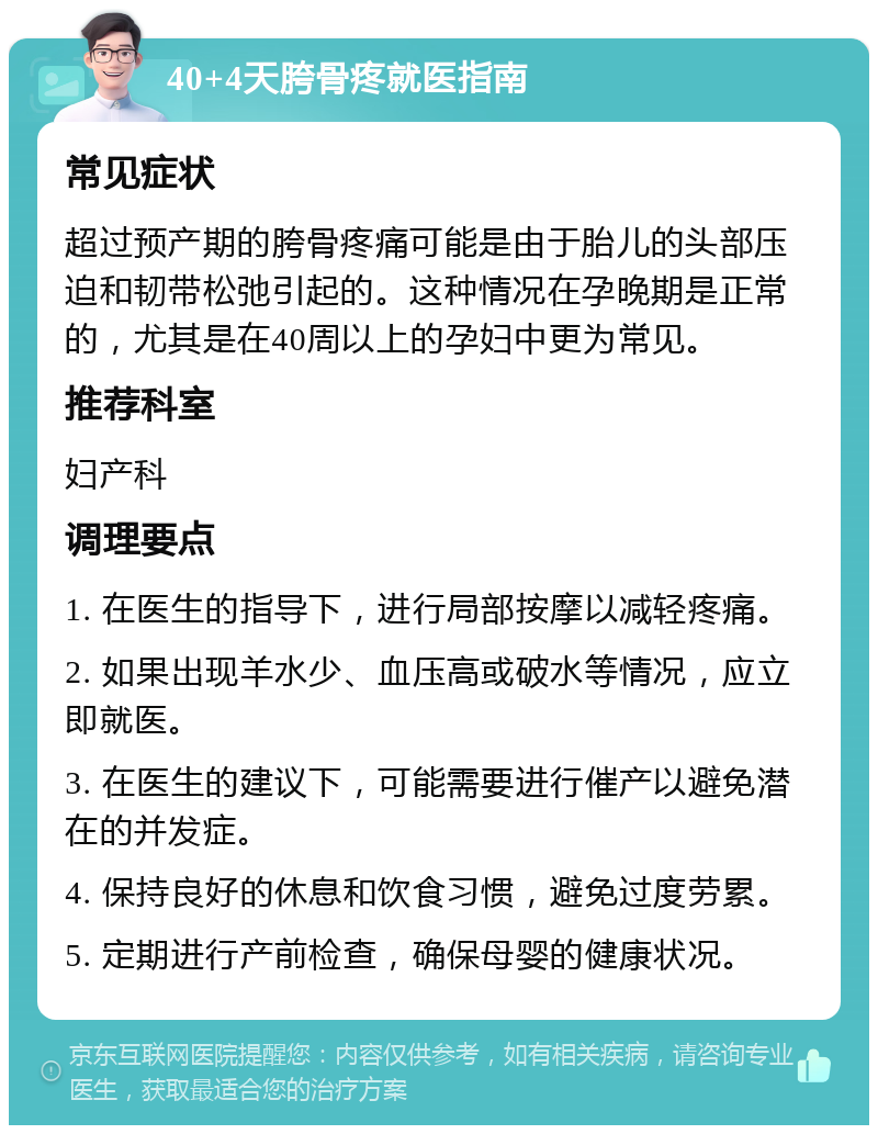 40+4天胯骨疼就医指南 常见症状 超过预产期的胯骨疼痛可能是由于胎儿的头部压迫和韧带松弛引起的。这种情况在孕晚期是正常的，尤其是在40周以上的孕妇中更为常见。 推荐科室 妇产科 调理要点 1. 在医生的指导下，进行局部按摩以减轻疼痛。 2. 如果出现羊水少、血压高或破水等情况，应立即就医。 3. 在医生的建议下，可能需要进行催产以避免潜在的并发症。 4. 保持良好的休息和饮食习惯，避免过度劳累。 5. 定期进行产前检查，确保母婴的健康状况。