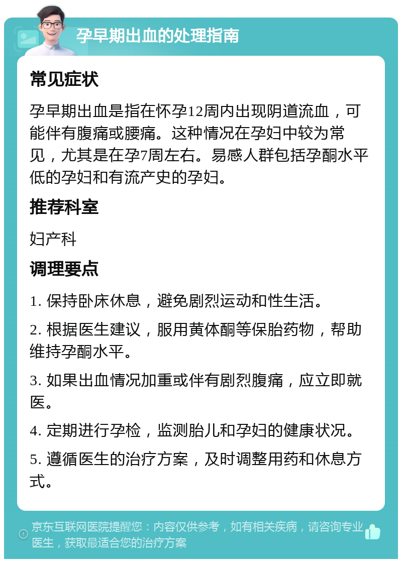 孕早期出血的处理指南 常见症状 孕早期出血是指在怀孕12周内出现阴道流血，可能伴有腹痛或腰痛。这种情况在孕妇中较为常见，尤其是在孕7周左右。易感人群包括孕酮水平低的孕妇和有流产史的孕妇。 推荐科室 妇产科 调理要点 1. 保持卧床休息，避免剧烈运动和性生活。 2. 根据医生建议，服用黄体酮等保胎药物，帮助维持孕酮水平。 3. 如果出血情况加重或伴有剧烈腹痛，应立即就医。 4. 定期进行孕检，监测胎儿和孕妇的健康状况。 5. 遵循医生的治疗方案，及时调整用药和休息方式。