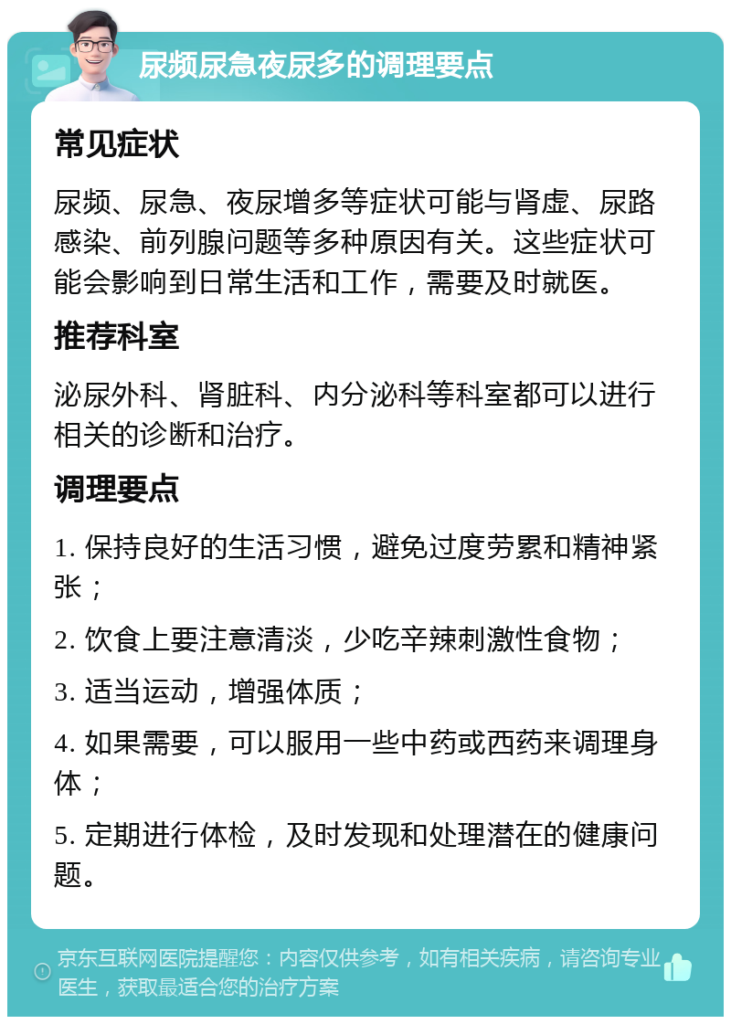 尿频尿急夜尿多的调理要点 常见症状 尿频、尿急、夜尿增多等症状可能与肾虚、尿路感染、前列腺问题等多种原因有关。这些症状可能会影响到日常生活和工作，需要及时就医。 推荐科室 泌尿外科、肾脏科、内分泌科等科室都可以进行相关的诊断和治疗。 调理要点 1. 保持良好的生活习惯，避免过度劳累和精神紧张； 2. 饮食上要注意清淡，少吃辛辣刺激性食物； 3. 适当运动，增强体质； 4. 如果需要，可以服用一些中药或西药来调理身体； 5. 定期进行体检，及时发现和处理潜在的健康问题。