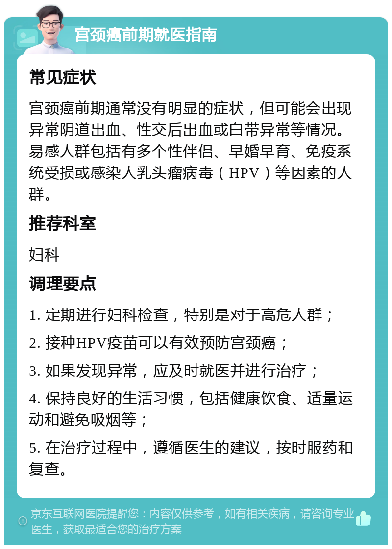 宫颈癌前期就医指南 常见症状 宫颈癌前期通常没有明显的症状，但可能会出现异常阴道出血、性交后出血或白带异常等情况。易感人群包括有多个性伴侣、早婚早育、免疫系统受损或感染人乳头瘤病毒（HPV）等因素的人群。 推荐科室 妇科 调理要点 1. 定期进行妇科检查，特别是对于高危人群； 2. 接种HPV疫苗可以有效预防宫颈癌； 3. 如果发现异常，应及时就医并进行治疗； 4. 保持良好的生活习惯，包括健康饮食、适量运动和避免吸烟等； 5. 在治疗过程中，遵循医生的建议，按时服药和复查。